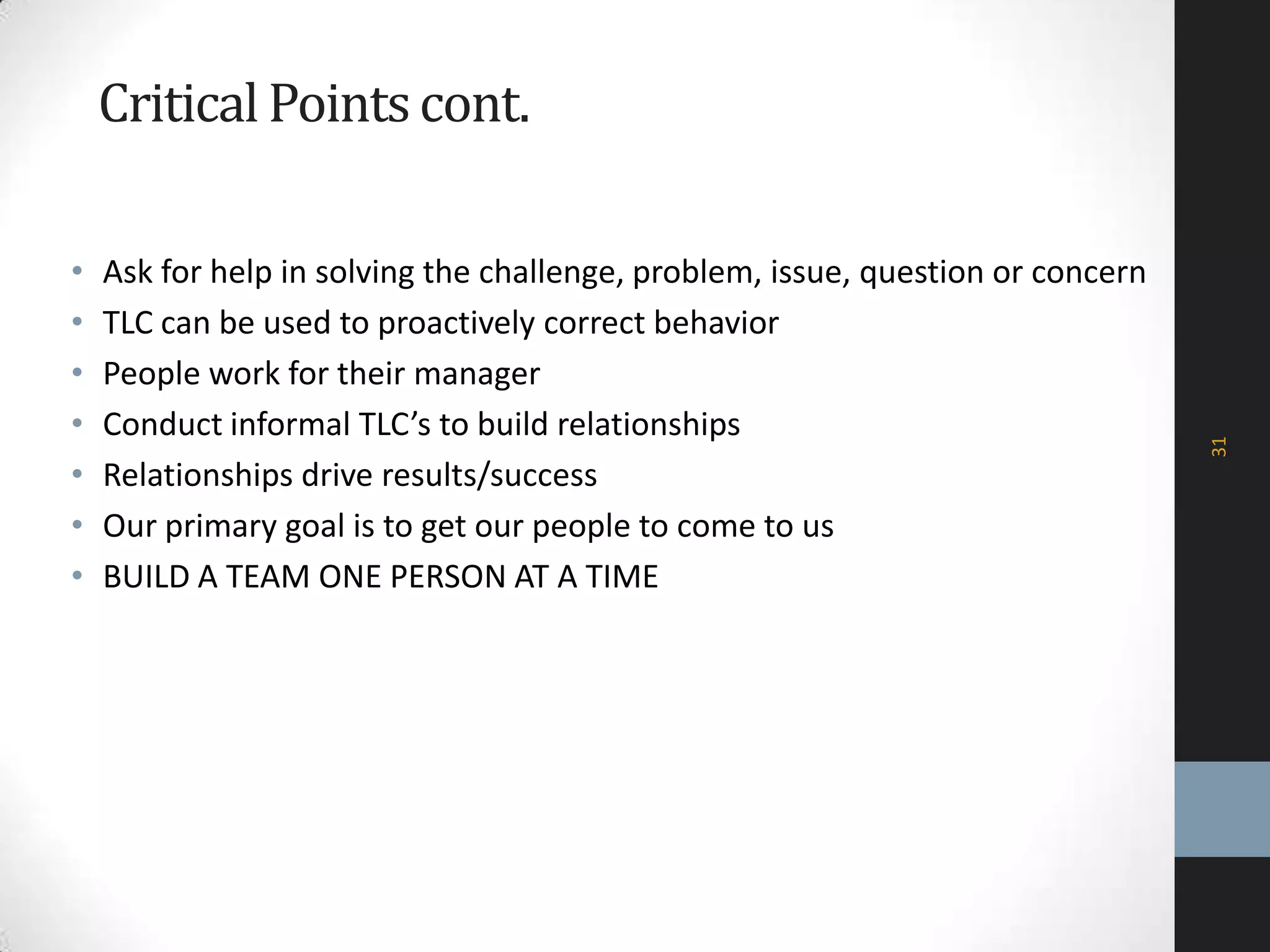 CriticalPointscont.
• Ask for help in solving the challenge, problem, issue, question or concern
• TLC can be used to proactively correct behavior
• People work for their manager
• Conduct informal TLC’s to build relationships
• Relationships drive results/success
• Our primary goal is to get our people to come to us
• BUILD A TEAM ONE PERSON AT A TIME
31
 