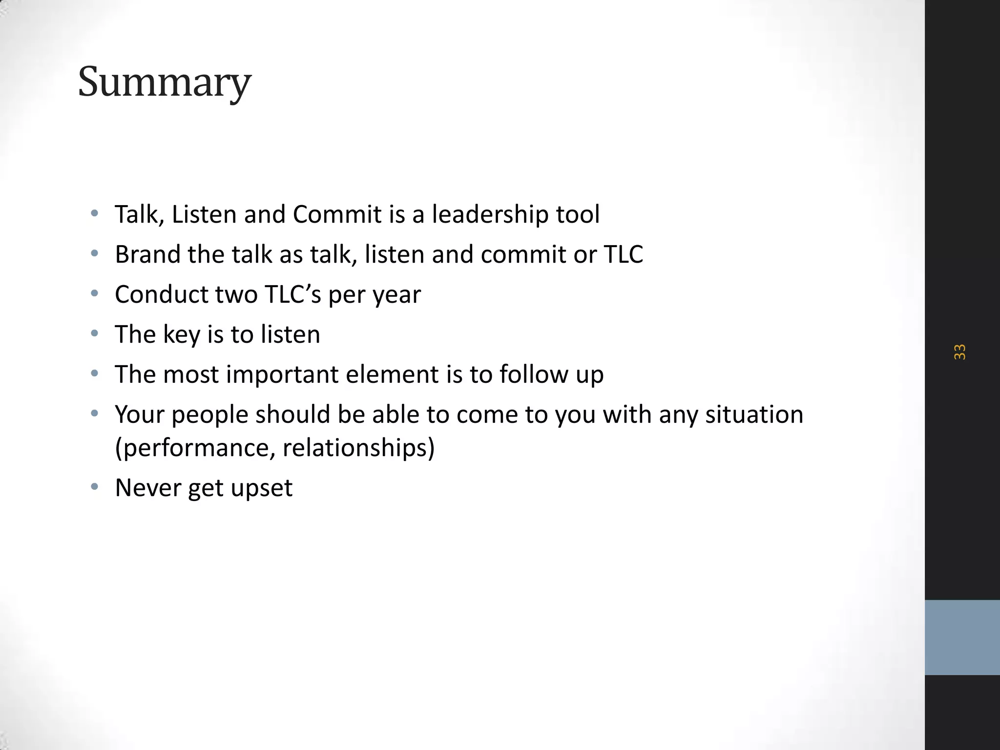 Summary
• Talk, Listen and Commit is a leadership tool
• Brand the talk as talk, listen and commit or TLC
• Conduct two TLC’s per year
• The key is to listen
• The most important element is to follow up
• Your people should be able to come to you with any situation
(performance, relationships)
• Never get upset
33
 