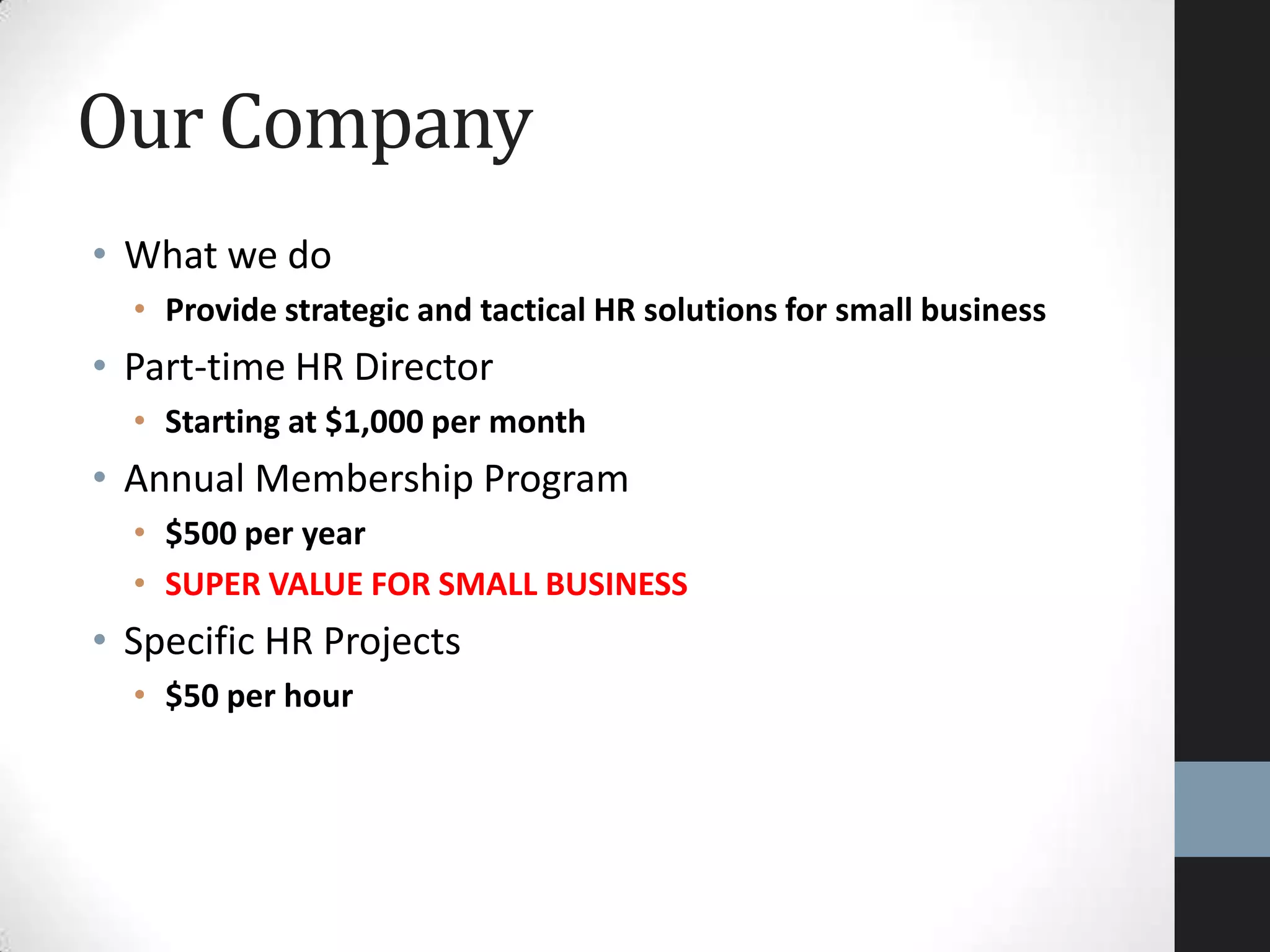 • What we do
• Provide strategic and tactical HR solutions for small business
• Part-time HR Director
• Starting at $1,000 per month
• Annual Membership Program
• $500 per year
• SUPER VALUE FOR SMALL BUSINESS
• Specific HR Projects
• $50 per hour
Our Company
 