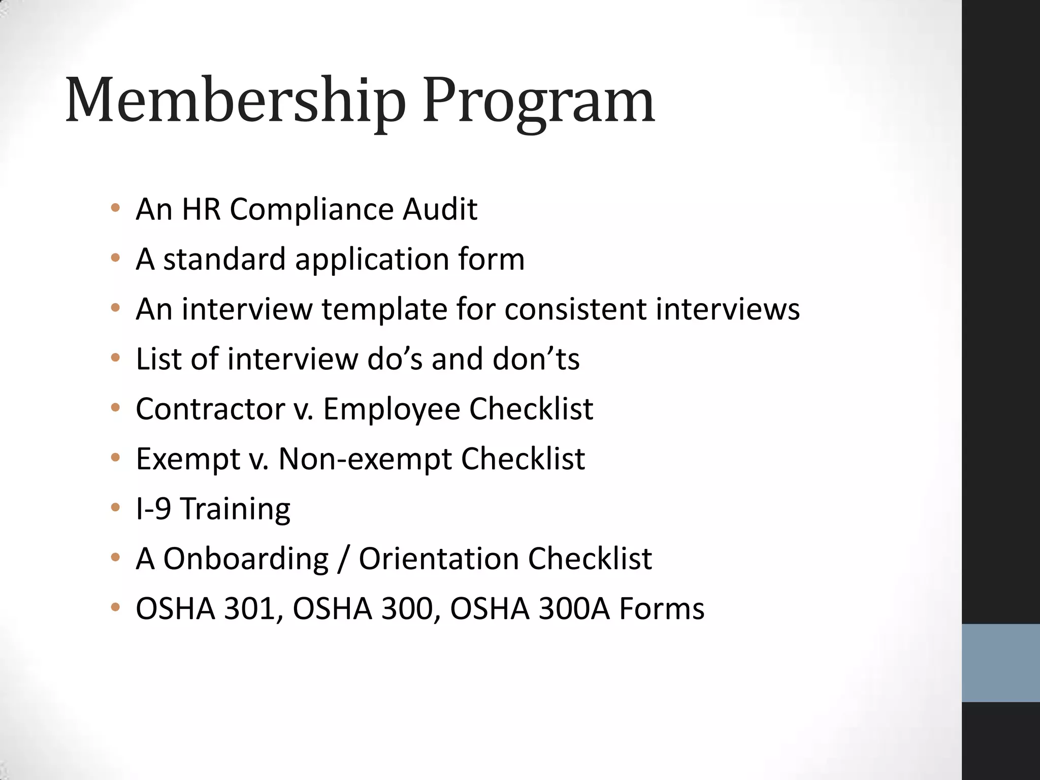 • An HR Compliance Audit
• A standard application form
• An interview template for consistent interviews
• List of interview do’s and don’ts
• Contractor v. Employee Checklist
• Exempt v. Non-exempt Checklist
• I-9 Training
• A Onboarding / Orientation Checklist
• OSHA 301, OSHA 300, OSHA 300A Forms
Membership Program
 