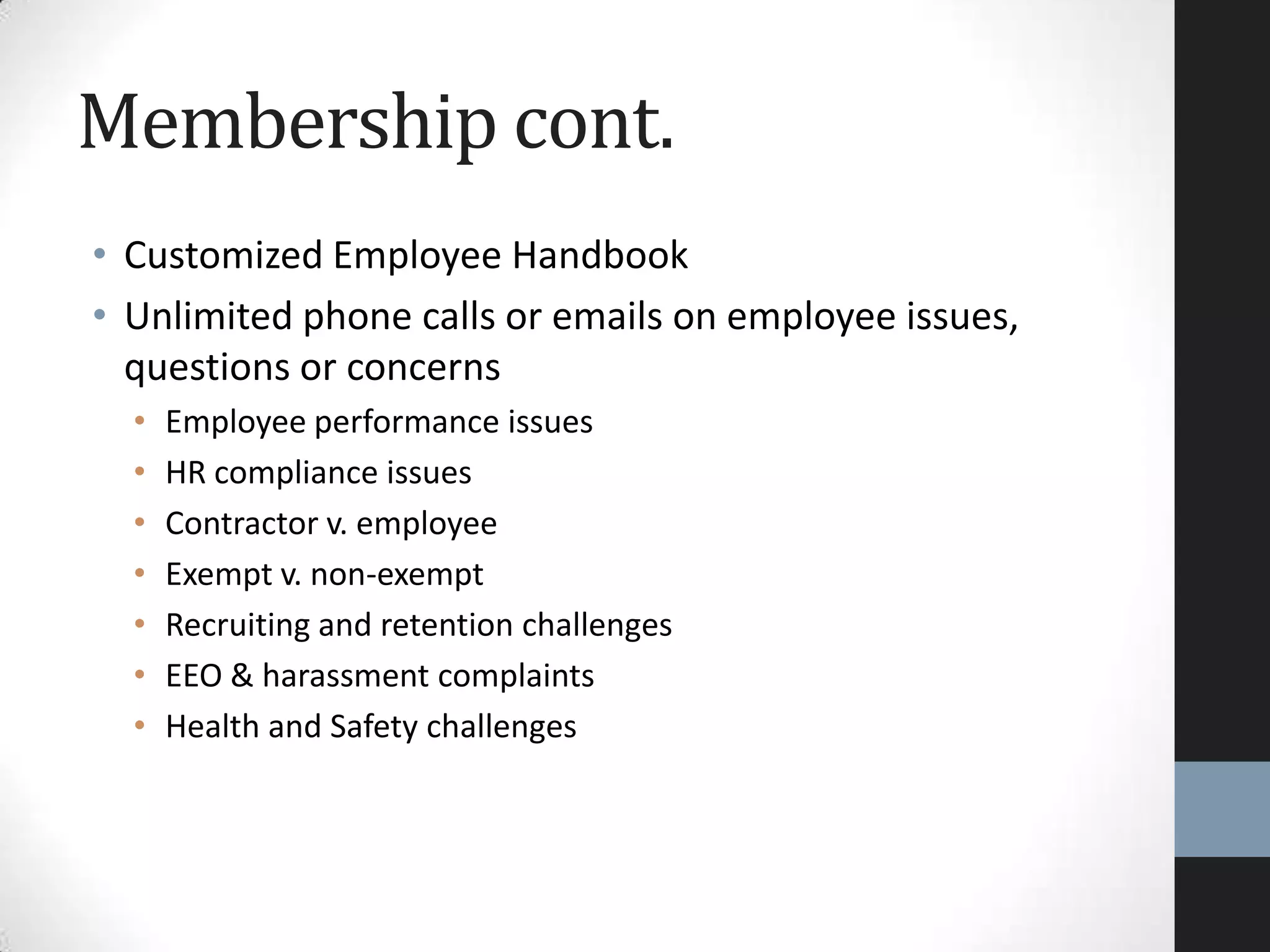 • Customized Employee Handbook
• Unlimited phone calls or emails on employee issues,
questions or concerns
• Employee performance issues
• HR compliance issues
• Contractor v. employee
• Exempt v. non-exempt
• Recruiting and retention challenges
• EEO & harassment complaints
• Health and Safety challenges
Membership cont.
 