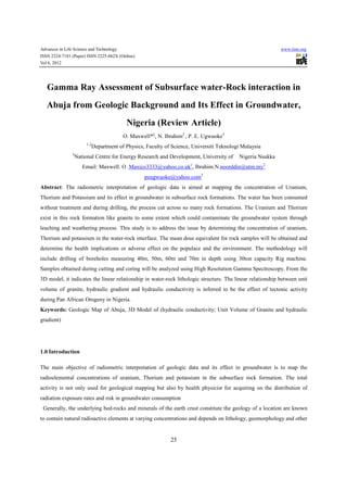 Advances in Life Science and Technology                                                                       www.iiste.org
ISSN 2224-7181 (Paper) ISSN 2225-062X (Online)
Vol 6, 2012




   Gamma Ray Assessment of Subsurface water-Rock interaction in
   Abuja from Geologic Background and Its Effect in Groundwater,
                                             Nigeria (Review Article)
                                            O. Maxwell*1, N. Ibrahim2 , P. E. Ugwuoke3
                         1,2
                               Department of Physics, Faculty of Science, Universiti Teknologi Malaysia
                3
                    National Centre for Energy Research and Development, University of       Nigeria Nsukka
                       Email: Maxwell. O .Maxico3333@yahoo.co.uk , Ibrahim.N.noorddin@utm.my2
                                                                         1


                                                     peugwuoke@yahoo.com3
Abstract: The radiometric interpretation of geologic data is aimed at mapping the concentration of Uranium,
Thorium and Potassium and its effect in groundwater in subsurface rock formations. The water has been consumed
without treatment and during drilling, the process cut across so many rock formations. The Uranium and Thorium
exist in this rock formation like granite to some extent which could contaminate the groundwater system through
leaching and weathering process. This study is to address the issue by determining the concentration of uranium,
Thorium and potassium in the water-rock interface. The mean dose equivalent for rock samples will be obtained and
determine the health implications or adverse effect on the populace and the environment. The methodology will
include drilling of boreholes measuring 40m, 50m, 60m and 70m in depth using 30ton capacity Rig machine.
Samples obtained during cutting and coring will be analyzed using High Resolution Gamma Spectroscopy. From the
3D model, it indicates the linear relationship in water-rock lithologic structure. The linear relationship between unit
volume of granite, hydraulic gradient and hydraulic conductivity is inferred to be the effect of tectonic activity
during Pan African Orogeny in Nigeria.
Keywords: Geologic Map of Abuja, 3D Model of (hydraulic conductivity; Unit Volume of Granite and hydraulic
gradient)




1.0 Introduction

The main objective of radiometric interpretation of geologic data and its effect in groundwater is to map the
radioelemental concentrations of uranium, Thorium and potassium in the subsurface rock formation. The total
activity is not only used for geological mapping but also by health physicist for acquiring on the distribution of
radiation exposure rates and risk in groundwater consumption
 Generally, the underlying bed-rocks and minerals of the earth crust constitute the geology of a location are known
to contain natural radioactive elements at varying concentrations and depends on lithology, geomorphology and other


                                                                25
 