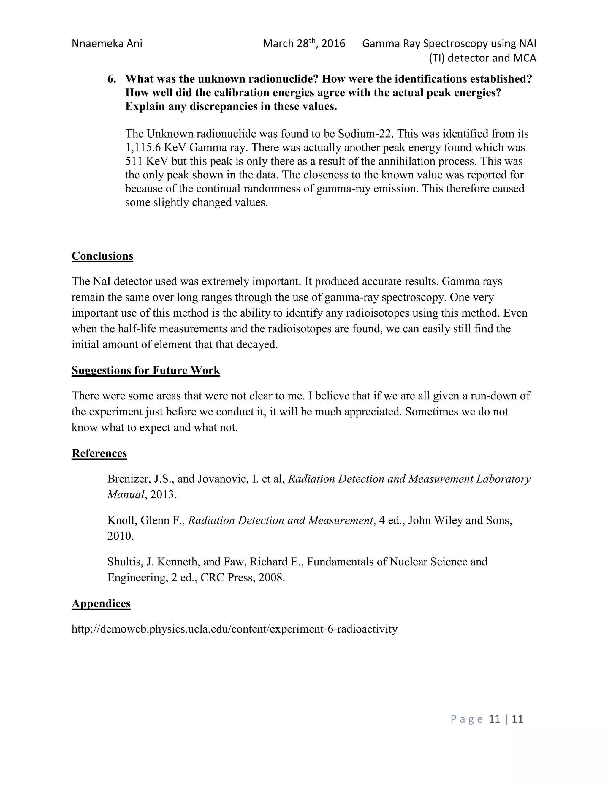Nnaemeka Ani March 28th, 2016 Gamma Ray Spectroscopy using NAI
(TI) detector and MCA
P a g e 11 | 11
6. What was the unknown radionuclide? How were the identifications established?
How well did the calibration energies agree with the actual peak energies?
Explain any discrepancies in these values.
The Unknown radionuclide was found to be Sodium-22. This was identified from its
1,115.6 KeV Gamma ray. There was actually another peak energy found which was
511 KeV but this peak is only there as a result of the annihilation process. This was
the only peak shown in the data. The closeness to the known value was reported for
because of the continual randomness of gamma-ray emission. This therefore caused
some slightly changed values.
Conclusions
The NaI detector used was extremely important. It produced accurate results. Gamma rays
remain the same over long ranges through the use of gamma-ray spectroscopy. One very
important use of this method is the ability to identify any radioisotopes using this method. Even
when the half-life measurements and the radioisotopes are found, we can easily still find the
initial amount of element that that decayed.
Suggestions for Future Work
There were some areas that were not clear to me. I believe that if we are all given a run-down of
the experiment just before we conduct it, it will be much appreciated. Sometimes we do not
know what to expect and what not.
References
Brenizer, J.S., and Jovanovic, I. et al, Radiation Detection and Measurement Laboratory
Manual, 2013.
Knoll, Glenn F., Radiation Detection and Measurement, 4 ed., John Wiley and Sons,
2010.
Shultis, J. Kenneth, and Faw, Richard E., Fundamentals of Nuclear Science and
Engineering, 2 ed., CRC Press, 2008.
Appendices
http://demoweb.physics.ucla.edu/content/experiment-6-radioactivity
 