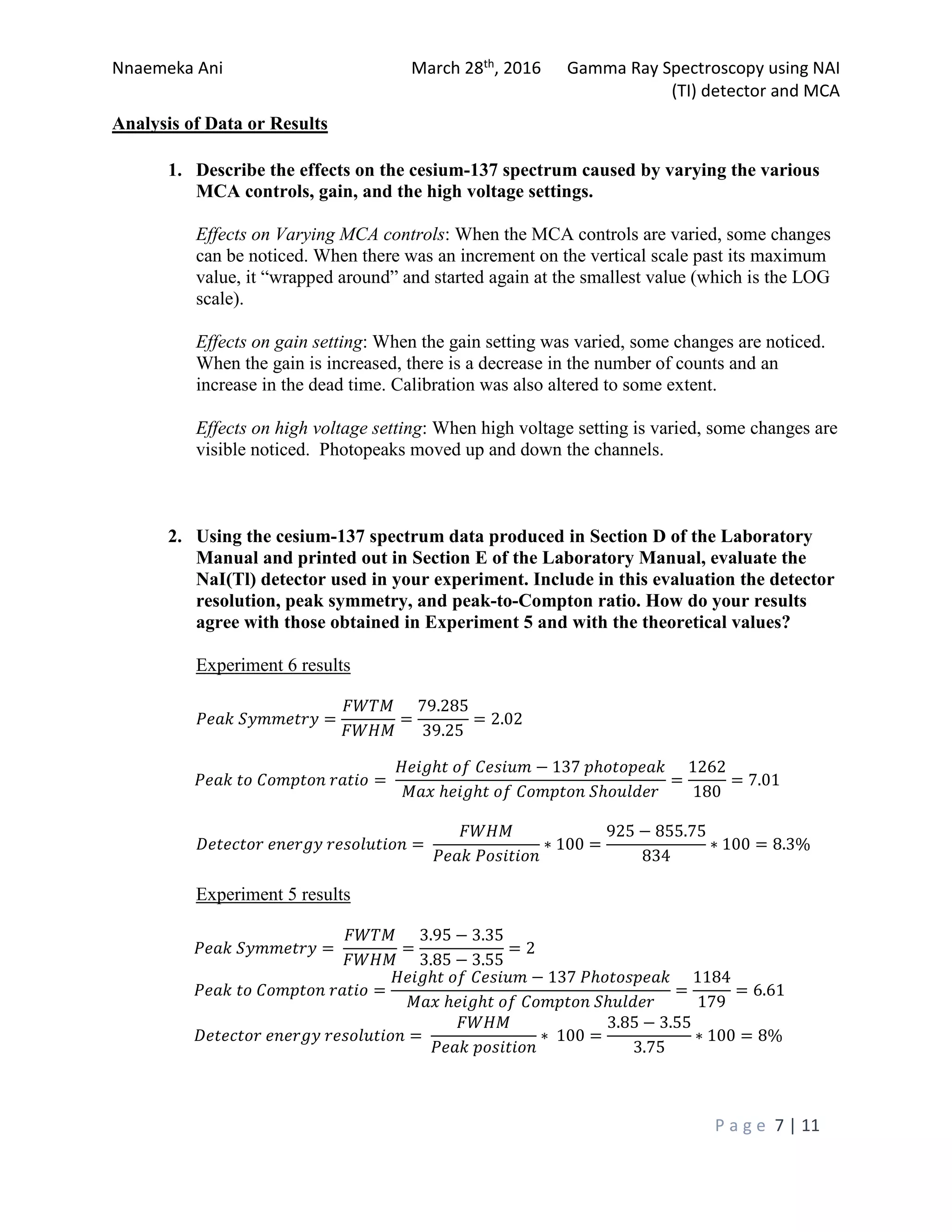 Nnaemeka Ani March 28th, 2016 Gamma Ray Spectroscopy using NAI
(TI) detector and MCA
P a g e 7 | 11
Analysis of Data or Results
1. Describe the effects on the cesium-137 spectrum caused by varying the various
MCA controls, gain, and the high voltage settings.
Effects on Varying MCA controls: When the MCA controls are varied, some changes
can be noticed. When there was an increment on the vertical scale past its maximum
value, it “wrapped around” and started again at the smallest value (which is the LOG
scale).
Effects on gain setting: When the gain setting was varied, some changes are noticed.
When the gain is increased, there is a decrease in the number of counts and an
increase in the dead time. Calibration was also altered to some extent.
Effects on high voltage setting: When high voltage setting is varied, some changes are
visible noticed. Photopeaks moved up and down the channels.
2. Using the cesium-137 spectrum data produced in Section D of the Laboratory
Manual and printed out in Section E of the Laboratory Manual, evaluate the
NaI(Tl) detector used in your experiment. Include in this evaluation the detector
resolution, peak symmetry, and peak-to-Compton ratio. How do your results
agree with those obtained in Experiment 5 and with the theoretical values?
Experiment 6 results
���� �������� =
����
����
=
79.285
39.25
= 2.02
���� �� ������� ����� =
����ℎ� �� ������ − 137 �ℎ�������
��� ℎ���ℎ� �� ������� �ℎ������
=
1262
180
= 7.01
�������� ������ ���������� =
����
���� ��������
∗ 100 =
925 − 855.75
834
∗ 100 = 8.3%
Experiment 5 results
���� �������� =
����
����
=
3.95 − 3.35
3.85 − 3.55
= 2
���� �� ������� ����� =
����ℎ� �� ������ − 137 �ℎ��������
��� ℎ���ℎ� �� ������� �ℎ�����
=
1184
179
= 6.61
�������� ������ ���������� =
����
���� ��������
∗ 100 =
3.85 − 3.55
3.75
∗ 100 = 8%
 