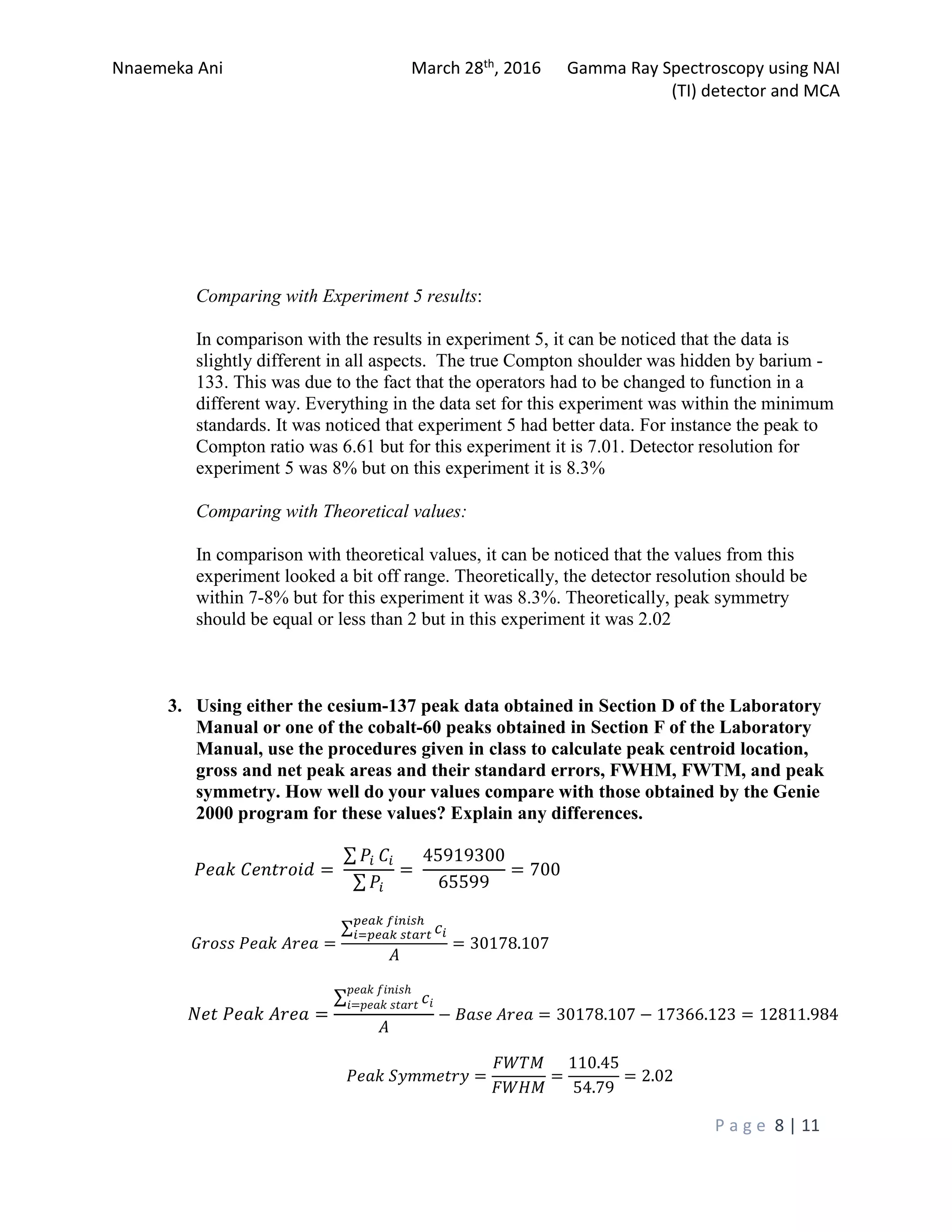 Nnaemeka Ani March 28th, 2016 Gamma Ray Spectroscopy using NAI
(TI) detector and MCA
P a g e 8 | 11
Comparing with Experiment 5 results:
In comparison with the results in experiment 5, it can be noticed that the data is
slightly different in all aspects. The true Compton shoulder was hidden by barium -
133. This was due to the fact that the operators had to be changed to function in a
different way. Everything in the data set for this experiment was within the minimum
standards. It was noticed that experiment 5 had better data. For instance the peak to
Compton ratio was 6.61 but for this experiment it is 7.01. Detector resolution for
experiment 5 was 8% but on this experiment it is 8.3%
Comparing with Theoretical values:
In comparison with theoretical values, it can be noticed that the values from this
experiment looked a bit off range. Theoretically, the detector resolution should be
within 7-8% but for this experiment it was 8.3%. Theoretically, peak symmetry
should be equal or less than 2 but in this experiment it was 2.02
3. Using either the cesium-137 peak data obtained in Section D of the Laboratory
Manual or one of the cobalt-60 peaks obtained in Section F of the Laboratory
Manual, use the procedures given in class to calculate peak centroid location,
gross and net peak areas and their standard errors, FWHM, FWTM, and peak
symmetry. How well do your values compare with those obtained by the Genie
2000 program for these values? Explain any differences.
���� �������� =
∑ �� ��
∑ ��
=
45919300
65599
= 700
����� ���� ���� =
∑ ��
���� �����ℎ
�=���� �����
�
= 30178.107
��� ���� ���� =
∑ ��
���� �����ℎ
�=���� �����
�
− ���� ���� = 30178.107 − 17366.123 = 12811.984
���� �������� =
����
����
=
110.45
54.79
= 2.02
 