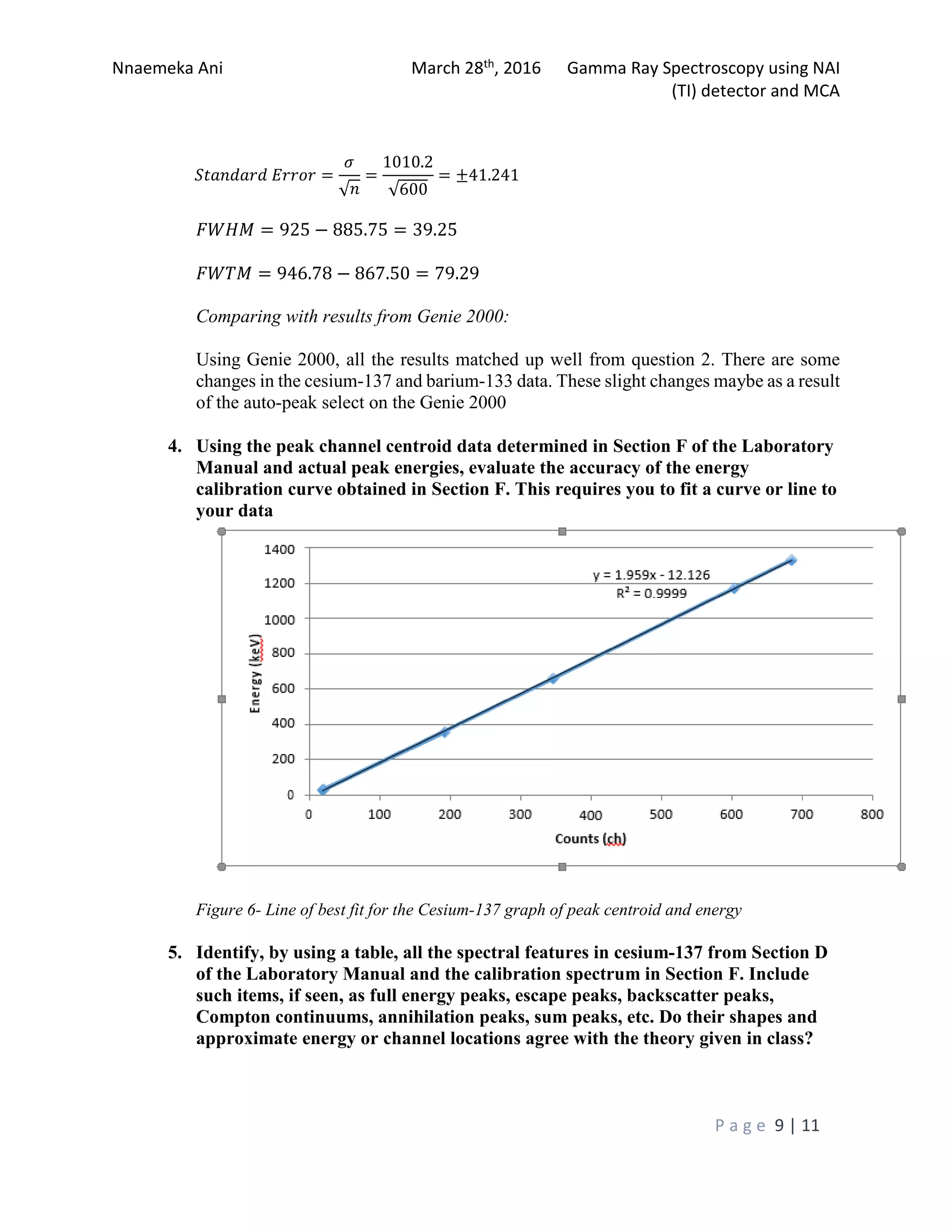 Nnaemeka Ani March 28th, 2016 Gamma Ray Spectroscopy using NAI
(TI) detector and MCA
P a g e 9 | 11
�������� ����� =
�
√�
=
1010.2
√600
= ±41.241
���� = 925 − 885.75 = 39.25
���� = 946.78 − 867.50 = 79.29
Comparing with results from Genie 2000:
Using Genie 2000, all the results matched up well from question 2. There are some
changes in the cesium-137 and barium-133 data. These slight changes maybe as a result
of the auto-peak select on the Genie 2000
4. Using the peak channel centroid data determined in Section F of the Laboratory
Manual and actual peak energies, evaluate the accuracy of the energy
calibration curve obtained in Section F. This requires you to fit a curve or line to
your data
Figure 6- Line of best fit for the Cesium-137 graph of peak centroid and energy
5. Identify, by using a table, all the spectral features in cesium-137 from Section D
of the Laboratory Manual and the calibration spectrum in Section F. Include
such items, if seen, as full energy peaks, escape peaks, backscatter peaks,
Compton continuums, annihilation peaks, sum peaks, etc. Do their shapes and
approximate energy or channel locations agree with the theory given in class?
 