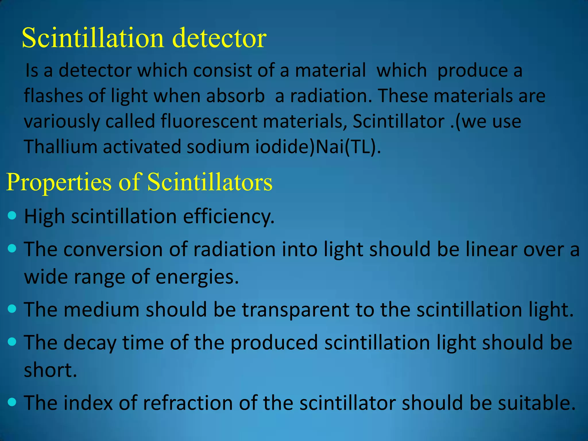 Scintillation detector
  Is a detector which consist of a material which produce a
  flashes of light when absorb a radiation. These materials are
  variously called fluorescent materials, Scintillator .(we use
  Thallium activated sodium iodide)Nai(TL).
Properties of Scintillators
 High scintillation efficiency.
 The conversion of radiation into light should be linear over a
  wide range of energies.
 The medium should be transparent to the scintillation light.
 The decay time of the produced scintillation light should be
  short.
 The index of refraction of the scintillator should be suitable.
 