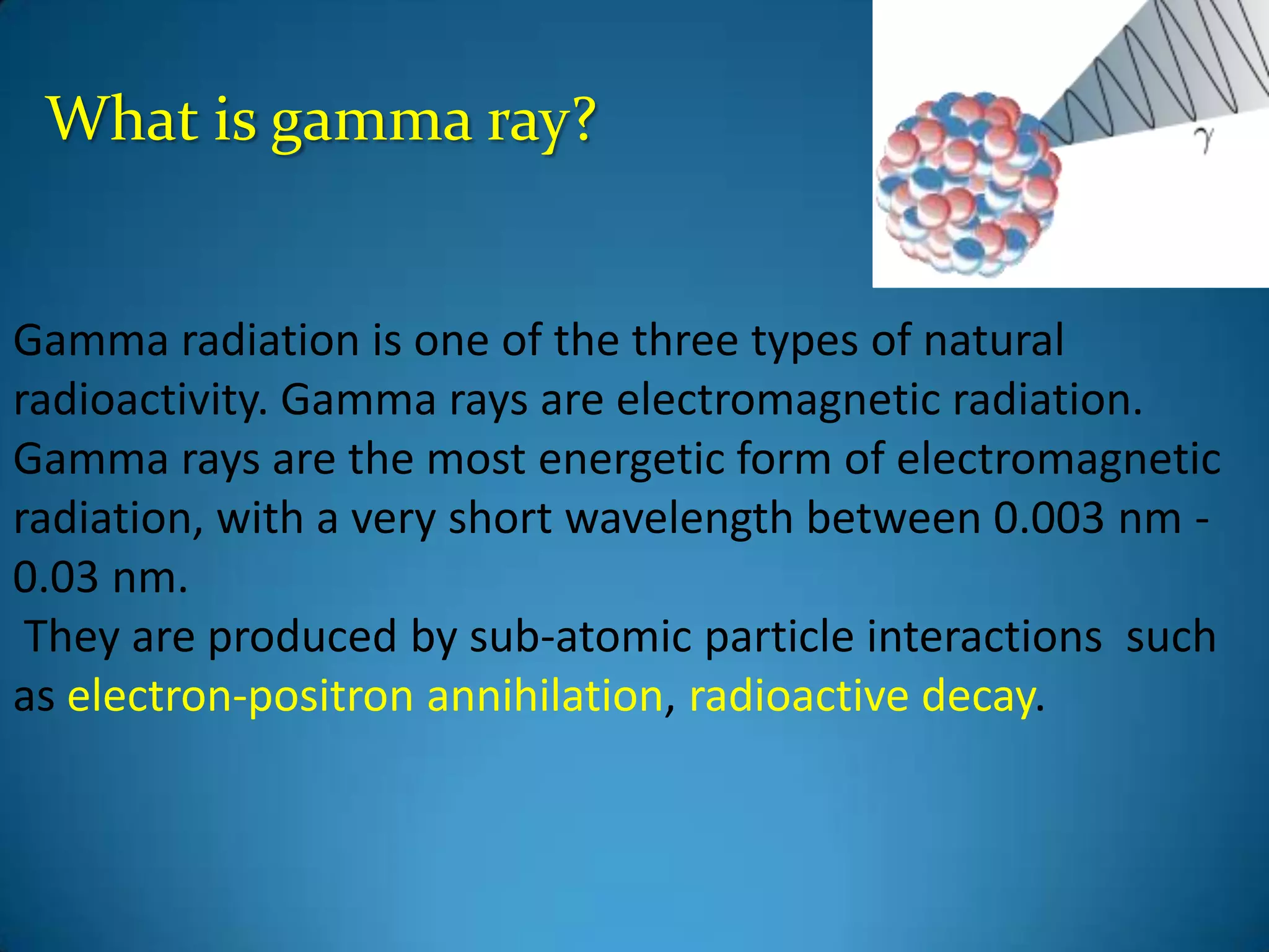 What is gamma ray?


Gamma radiation is one of the three types of natural
radioactivity. Gamma rays are electromagnetic radiation.
Gamma rays are the most energetic form of electromagnetic
radiation, with a very short wavelength between 0.003 nm -
0.03 nm.
 They are produced by sub-atomic particle interactions such
as electron-positron annihilation, radioactive decay.
 