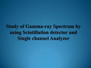 Study of Gamma-ray Spectrum by
  using Scintillation detector and
      Single channel Analyzer
 