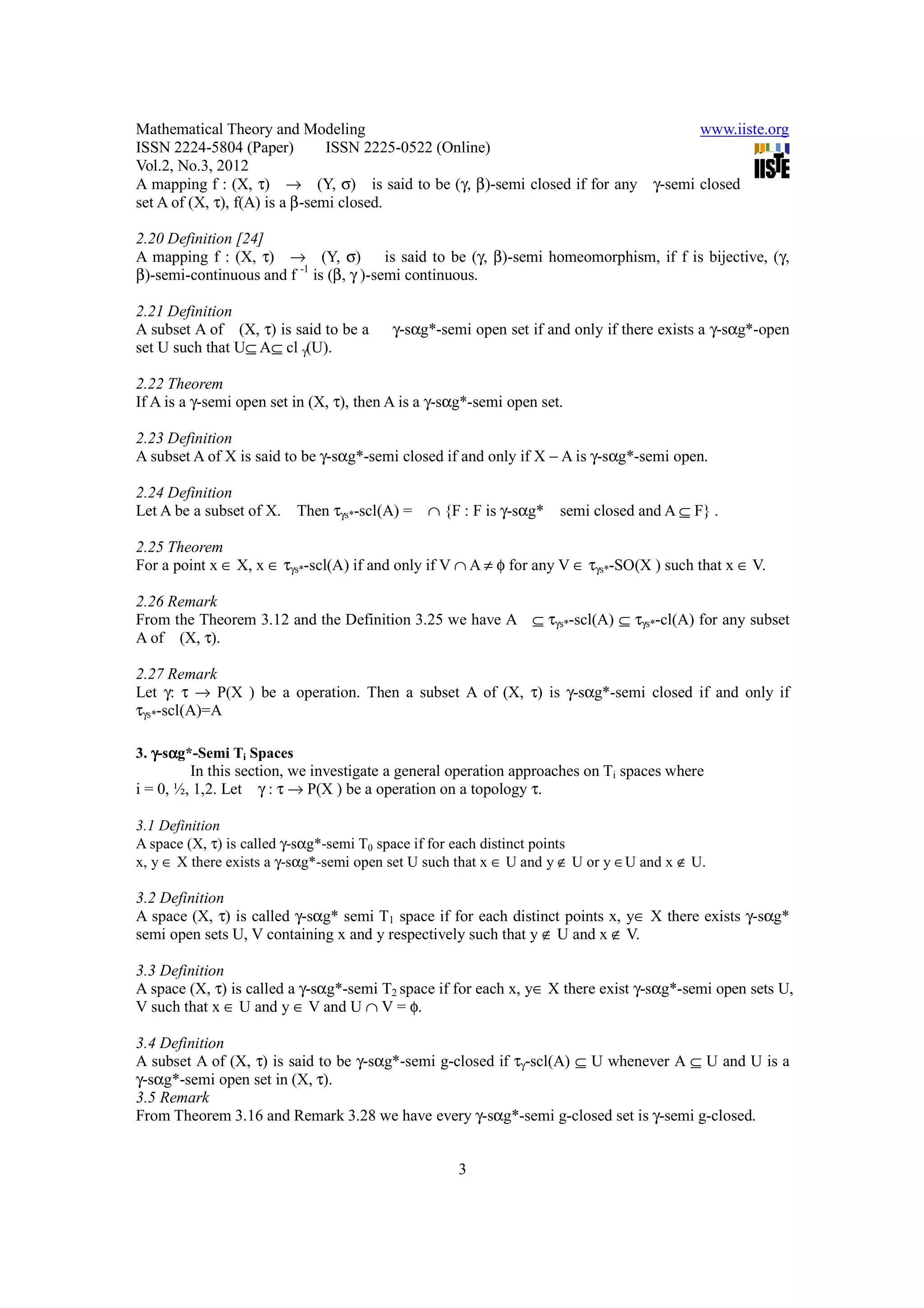 Mathematical Theory and Modeling                                                 www.iiste.org
ISSN 2224-5804 (Paper)          ISSN 2225-0522 (Online)
Vol.2, No.3, 2012
A mapping f : (X, τ) → (Y, σ) is said to be (γ, β)-semi closed if for any γ-semi closed
set A of (X, τ), f(A) is a β-semi closed.

2.20 Definition [24]
A mapping f : (X, τ) → (Y, σ) is said to be (γ, β)-semi homeomorphism, if f is bijective, (γ,
β)-semi-continuous and f -1 is (β, γ )-semi continuous.

2.21 Definition
A subset A of (X, τ) is said to be a      γ-sαg*-semi open set if and only if there exists a γ-sαg*-open
set U such that U⊆ A⊆ cl γ(U).

2.22 Theorem
If A is a γ-semi open set in (X, τ), then A is a γ-sαg*-semi open set.

2.23 Definition
A subset A of X is said to be γ-sαg*-semi closed if and only if X − A is γ-sαg*-semi open.

2.24 Definition
Let A be a subset of X. Then τγs*-scl(A) = ∩ {F : F is γ-sαg*        semi closed and A ⊆ F} .

2.25 Theorem
For a point x ∈ X, x ∈ τγs*-scl(A) if and only if V ∩ A ≠ φ for any V ∈ τγs*-SO(X ) such that x ∈ V.

2.26 Remark
From the Theorem 3.12 and the Definition 3.25 we have A ⊆ τγs*-scl(A) ⊆ τγs*-cl(A) for any subset
A of (X, τ).

2.27 Remark
Let γ: τ → P(X ) be a operation. Then a subset A of (X, τ) is γ-sαg*-semi closed if and only if
τγs*-scl(A)=A

3. γ-sαg*-Semi Ti Spaces
      α
         In this section, we investigate a general operation approaches on Ti spaces where
i = 0, ½, 1,2. Let γ : τ → P(X ) be a operation on a topology τ.

3.1 Definition
A space (X, τ) is called γ-sαg*-semi T0 space if for each distinct points
x, y ∈ X there exists a γ-sαg*-semi open set U such that x ∈ U and y ∉ U or y ∈U and x ∉ U.

3.2 Definition
A space (X, τ) is called γ-sαg* semi T1 space if for each distinct points x, y∈ X there exists γ-sαg*
semi open sets U, V containing x and y respectively such that y ∉ U and x ∉ V.

3.3 Definition
A space (X, τ) is called a γ-sαg*-semi T2 space if for each x, y∈ X there exist γ-sαg*-semi open sets U,
V such that x ∈ U and y ∈ V and U ∩ V = φ.

3.4 Definition
A subset A of (X, τ) is said to be γ-sαg*-semi g-closed if τγ-scl(A) ⊆ U whenever A ⊆ U and U is a
γ-sαg*-semi open set in (X, τ).
3.5 Remark
From Theorem 3.16 and Remark 3.28 we have every γ-sαg*-semi g-closed set is γ-semi g-closed.


                                                    3
 