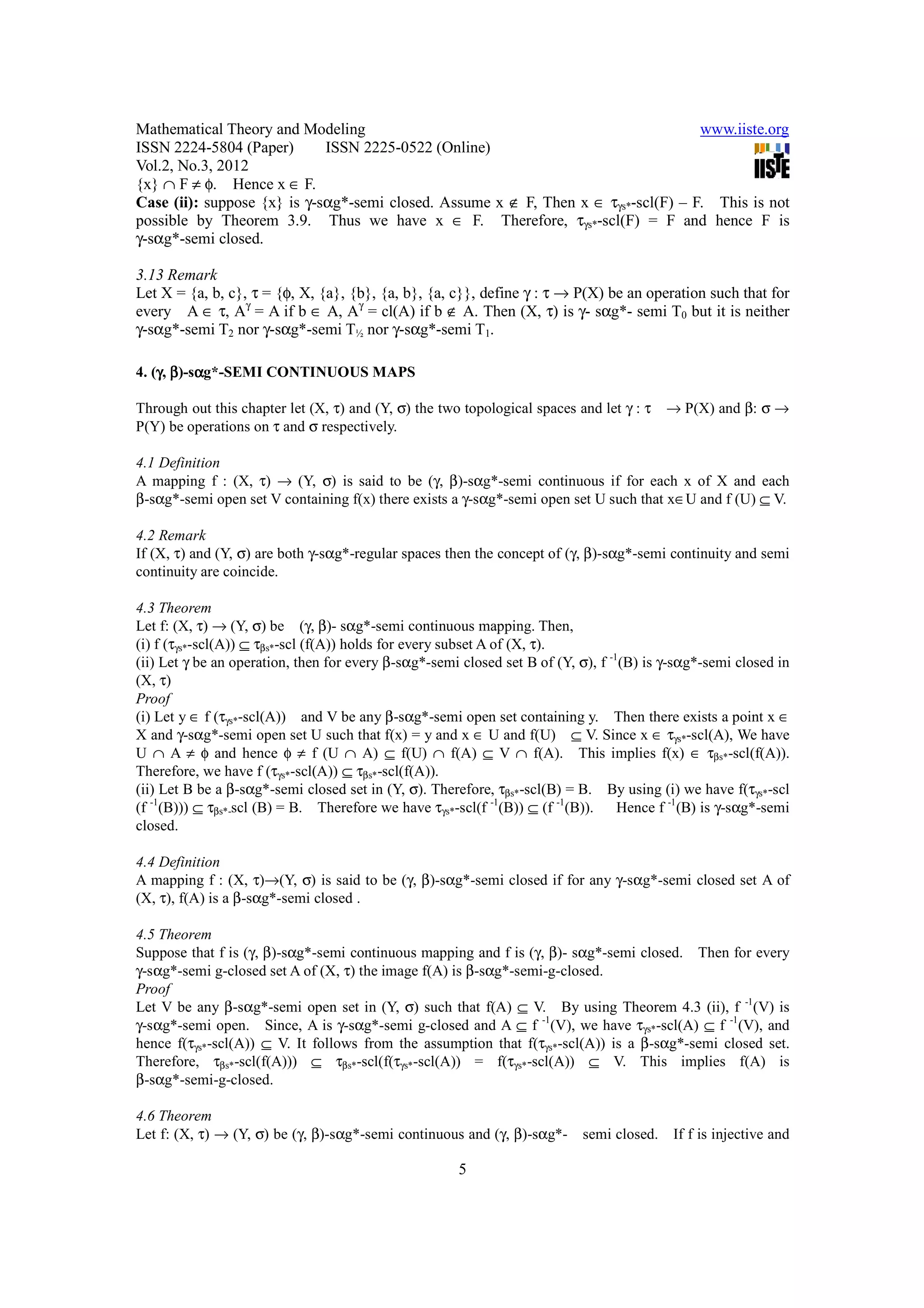 Mathematical Theory and Modeling                                                    www.iiste.org
ISSN 2224-5804 (Paper)       ISSN 2225-0522 (Online)
Vol.2, No.3, 2012
{x} ∩ F ≠ φ. Hence x ∈ F.
Case (ii): suppose {x} is γ-sαg*-semi closed. Assume x ∉ F, Then x ∈ τγs*-scl(F) – F. This is not
possible by Theorem 3.9. Thus we have x ∈ F. Therefore, τγs*-scl(F) = F and hence F is
γ-sαg*-semi closed.

3.13 Remark
Let X = {a, b, c}, τ = {φ, X, {a}, {b}, {a, b}, {a, c}}, define γ : τ → P(X) be an operation such that for
every A ∈ τ, Aγ = A if b ∈ A, Aγ = cl(A) if b ∉ A. Then (X, τ) is γ- sαg*- semi T0 but it is neither
γ-sαg*-semi T2 nor γ-sαg*-semi T½ nor γ-sαg*-semi T1.

4. (γ, β)-sαg*-SEMI CONTINUOUS MAPS
    γ      α

Through out this chapter let (X, τ) and (Y, σ) the two topological spaces and let γ : τ   → P(X) and β: σ →
P(Y) be operations on τ and σ respectively.

4.1 Definition
A mapping f : (X, τ) → (Y, σ) is said to be (γ, β)-sαg*-semi continuous if for each x of X and each
β-sαg*-semi open set V containing f(x) there exists a γ-sαg*-semi open set U such that x∈U and f (U) ⊆ V.

4.2 Remark
If (X, τ) and (Y, σ) are both γ-sαg*-regular spaces then the concept of (γ, β)-sαg*-semi continuity and semi
continuity are coincide.

4.3 Theorem
Let f: (X, τ) → (Y, σ) be (γ, β)- sαg*-semi continuous mapping. Then,
(i) f (τγs*-scl(A)) ⊆ τβs*-scl (f(A)) holds for every subset A of (X, τ).
(ii) Let γ be an operation, then for every β-sαg*-semi closed set B of (Y, σ), f -1(B) is γ-sαg*-semi closed in
(X, τ)
Proof
(i) Let y ∈ f (τγs*-scl(A)) and V be any β-sαg*-semi open set containing y. Then there exists a point x ∈
X and γ-sαg*-semi open set U such that f(x) = y and x ∈ U and f(U) ⊆ V. Since x ∈ τγs*-scl(A), We have
U ∩ A ≠ φ and hence φ ≠ f (U ∩ A) ⊆ f(U) ∩ f(A) ⊆ V ∩ f(A). This implies f(x) ∈ τβs*-scl(f(A)).
Therefore, we have f (τγs*-scl(A)) ⊆ τβs*-scl(f(A)).
(ii) Let B be a β-sαg*-semi closed set in (Y, σ). Therefore, τβs*-scl(B) = B. By using (i) we have f(τγs*-scl
(f -1(B))) ⊆ τβs*-scl (B) = B. Therefore we have τγs*-scl(f -1(B)) ⊆ (f -1(B)).    Hence f -1(B) is γ-sαg*-semi
closed.

4.4 Definition
A mapping f : (X, τ)→(Y, σ) is said to be (γ, β)-sαg*-semi closed if for any γ-sαg*-semi closed set A of
(X, τ), f(A) is a β-sαg*-semi closed .

4.5 Theorem
Suppose that f is (γ, β)-sαg*-semi continuous mapping and f is (γ, β)- sαg*-semi closed. Then for every
γ-sαg*-semi g-closed set A of (X, τ) the image f(A) is β-sαg*-semi-g-closed.
Proof
Let V be any β-sαg*-semi open set in (Y, σ) such that f(A) ⊆ V. By using Theorem 4.3 (ii), f -1(V) is
γ-sαg*-semi open. Since, A is γ-sαg*-semi g-closed and A ⊆ f -1(V), we have τγs*-scl(A) ⊆ f -1(V), and
hence f(τγs*-scl(A)) ⊆ V. It follows from the assumption that f(τγs*-scl(A)) is a β-sαg*-semi closed set.
Therefore, τβs*-scl(f(A))) ⊆ τβs*-scl(f(τγs*-scl(A)) = f(τγs*-scl(A)) ⊆ V. This implies f(A) is
β-sαg*-semi-g-closed.

4.6 Theorem
Let f: (X, τ) → (Y, σ) be (γ, β)-sαg*-semi continuous and (γ, β)-sαg*-     semi closed.    If f is injective and

                                                      5
 