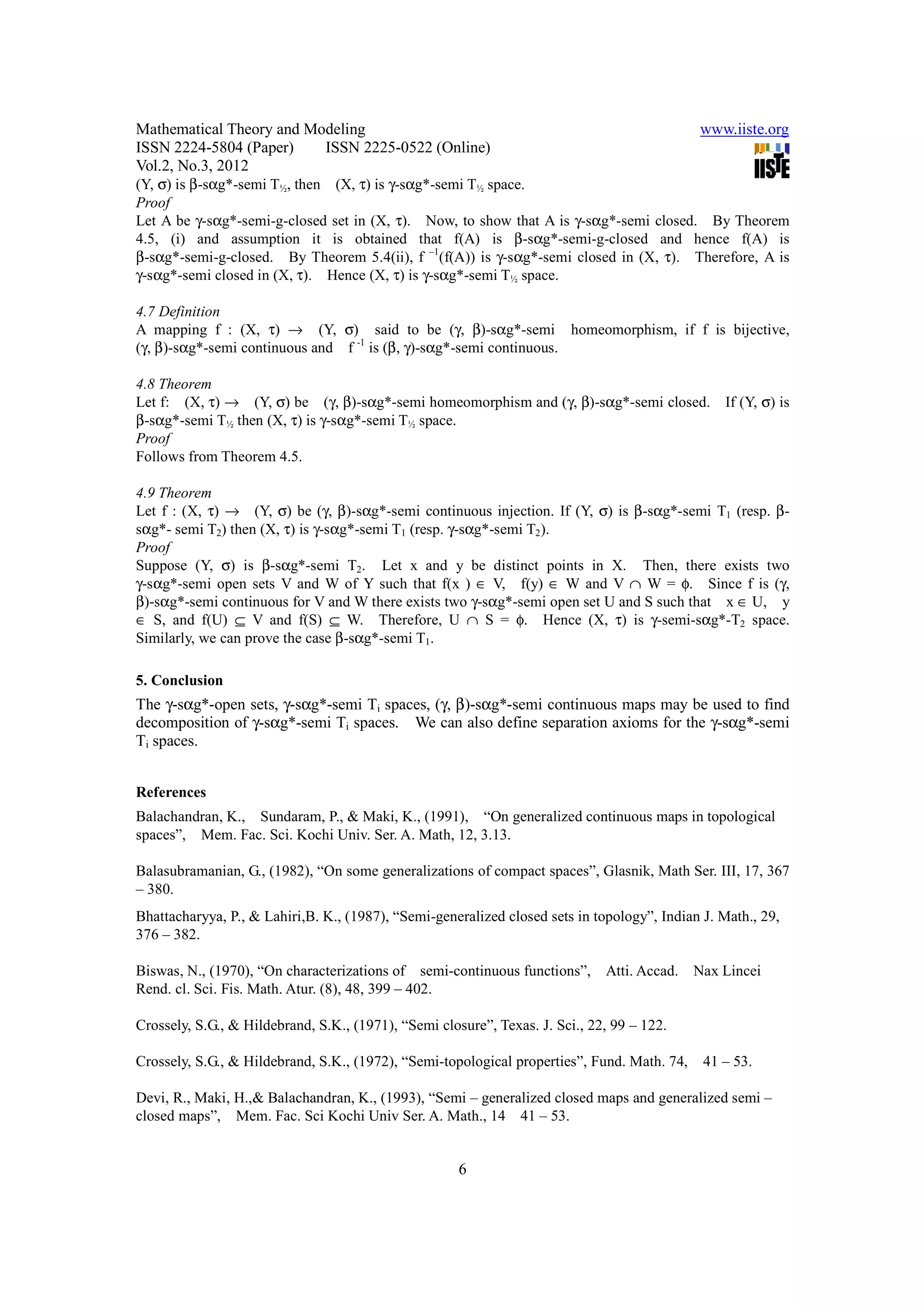 Mathematical Theory and Modeling                                                             www.iiste.org
ISSN 2224-5804 (Paper)    ISSN 2225-0522 (Online)
Vol.2, No.3, 2012
(Y, σ) is β-sαg*-semi T½, then (X, τ) is γ-sαg*-semi T½ space.
Proof
Let A be γ-sαg*-semi-g-closed set in (X, τ). Now, to show that A is γ-sαg*-semi closed. By Theorem
4.5, (i) and assumption it is obtained that f(A) is β-sαg*-semi-g-closed and hence f(A) is
β-sαg*-semi-g-closed. By Theorem 5.4(ii), f –1(f(A)) is γ-sαg*-semi closed in (X, τ). Therefore, A is
γ-sαg*-semi closed in (X, τ). Hence (X, τ) is γ-sαg*-semi T½ space.

4.7 Definition
A mapping f : (X, τ) → (Y, σ) said to be (γ, β)-sαg*-semi homeomorphism, if f is bijective,
(γ, β)-sαg*-semi continuous and f -1 is (β, γ)-sαg*-semi continuous.

4.8 Theorem
Let f: (X, τ) → (Y, σ) be (γ, β)-sαg*-semi homeomorphism and (γ, β)-sαg*-semi closed.            If (Y, σ) is
β-sαg*-semi T½ then (X, τ) is γ-sαg*-semi T½ space.
Proof
Follows from Theorem 4.5.

4.9 Theorem
Let f : (X, τ) → (Y, σ) be (γ, β)-sαg*-semi continuous injection. If (Y, σ) is β-sαg*-semi T1 (resp. β-
sαg*- semi T2) then (X, τ) is γ-sαg*-semi T1 (resp. γ-sαg*-semi T2).
Proof
Suppose (Y, σ) is β-sαg*-semi T2. Let x and y be distinct points in X. Then, there exists two
γ-sαg*-semi open sets V and W of Y such that f(x ) ∈ V, f(y) ∈ W and V ∩ W = φ. Since f is (γ,
β)-sαg*-semi continuous for V and W there exists two γ-sαg*-semi open set U and S such that x ∈ U, y
∈ S, and f(U) ⊆ V and f(S) ⊆ W. Therefore, U ∩ S = φ. Hence (X, τ) is γ-semi-sαg*-T2 space.
Similarly, we can prove the case β-sαg*-semi T1.

5. Conclusion
The γ-sαg*-open sets, γ-sαg*-semi Ti spaces, (γ, β)-sαg*-semi continuous maps may be used to find
decomposition of γ-sαg*-semi Ti spaces. We can also define separation axioms for the γ-sαg*-semi
Ti spaces.


References
Balachandran, K., Sundaram, P., & Maki, K., (1991), “On generalized continuous maps in topological
spaces”, Mem. Fac. Sci. Kochi Univ. Ser. A. Math, 12, 3.13.

Balasubramanian, G., (1982), “On some generalizations of compact spaces”, Glasnik, Math Ser. III, 17, 367
– 380.
Bhattacharyya, P., & Lahiri,B. K., (1987), “Semi-generalized closed sets in topology”, Indian J. Math., 29,
376 – 382.

Biswas, N., (1970), “On characterizations of semi-continuous functions”,      Atti. Accad.   Nax Lincei
Rend. cl. Sci. Fis. Math. Atur. (8), 48, 399 – 402.

Crossely, S.G., & Hildebrand, S.K., (1971), “Semi closure”, Texas. J. Sci., 22, 99 – 122.

Crossely, S.G., & Hildebrand, S.K., (1972), “Semi-topological properties”, Fund. Math. 74,    41 – 53.

Devi, R., Maki, H.,& Balachandran, K., (1993), “Semi – generalized closed maps and generalized semi –
closed maps”, Mem. Fac. Sci Kochi Univ Ser. A. Math., 14 41 – 53.


                                                      6
 