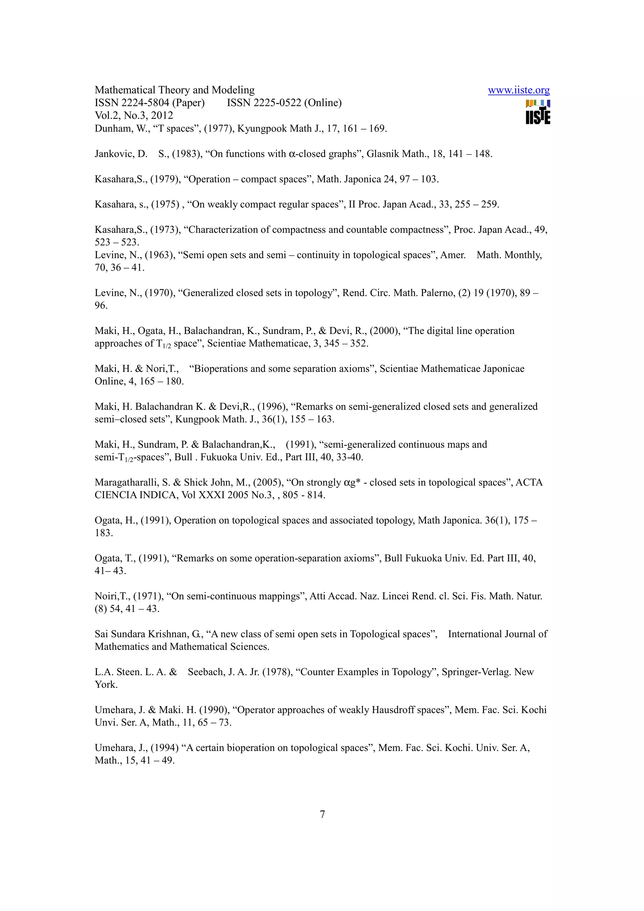Mathematical Theory and Modeling                                                             www.iiste.org
ISSN 2224-5804 (Paper)    ISSN 2225-0522 (Online)
Vol.2, No.3, 2012
Dunham, W., “T spaces”, (1977), Kyungpook Math J., 17, 161 – 169.

Jankovic, D.   S., (1983), “On functions with α-closed graphs”, Glasnik Math., 18, 141 – 148.

Kasahara,S., (1979), “Operation – compact spaces”, Math. Japonica 24, 97 – 103.

Kasahara, s., (1975) , “On weakly compact regular spaces”, II Proc. Japan Acad., 33, 255 – 259.

Kasahara,S., (1973), “Characterization of compactness and countable compactness”, Proc. Japan Acad., 49,
523 – 523.
Levine, N., (1963), “Semi open sets and semi – continuity in topological spaces”, Amer. Math. Monthly,
70, 36 – 41.

Levine, N., (1970), “Generalized closed sets in topology”, Rend. Circ. Math. Palerno, (2) 19 (1970), 89 –
96.

Maki, H., Ogata, H., Balachandran, K., Sundram, P., & Devi, R., (2000), “The digital line operation
approaches of T1/2 space”, Scientiae Mathematicae, 3, 345 – 352.

Maki, H. & Nori,T., “Bioperations and some separation axioms”, Scientiae Mathematicae Japonicae
Online, 4, 165 – 180.

Maki, H. Balachandran K. & Devi,R., (1996), “Remarks on semi-generalized closed sets and generalized
semi–closed sets”, Kungpook Math. J., 36(1), 155 – 163.

Maki, H., Sundram, P. & Balachandran,K., (1991), “semi-generalized continuous maps and
semi-T1/2-spaces”, Bull . Fukuoka Univ. Ed., Part III, 40, 33-40.

Maragatharalli, S. & Shick John, M., (2005), “On strongly αg* - closed sets in topological spaces”, ACTA
CIENCIA INDICA, Vol XXXI 2005 No.3, , 805 - 814.

Ogata, H., (1991), Operation on topological spaces and associated topology, Math Japonica. 36(1), 175 –
183.

Ogata, T., (1991), “Remarks on some operation-separation axioms”, Bull Fukuoka Univ. Ed. Part III, 40,
41– 43.

Noiri,T., (1971), “On semi-continuous mappings”, Atti Accad. Naz. Lincei Rend. cl. Sci. Fis. Math. Natur.
(8) 54, 41 – 43.

Sai Sundara Krishnan, G., “A new class of semi open sets in Topological spaces”,   International Journal of
Mathematics and Mathematical Sciences.

L.A. Steen. L. A. &   Seebach, J. A. Jr. (1978), “Counter Examples in Topology”, Springer-Verlag. New
York.

Umehara, J. & Maki. H. (1990), “Operator approaches of weakly Hausdroff spaces”, Mem. Fac. Sci. Kochi
Unvi. Ser. A, Math., 11, 65 – 73.

Umehara, J., (1994) “A certain bioperation on topological spaces”, Mem. Fac. Sci. Kochi. Univ. Ser. A,
Math., 15, 41 – 49.




                                                     7
 