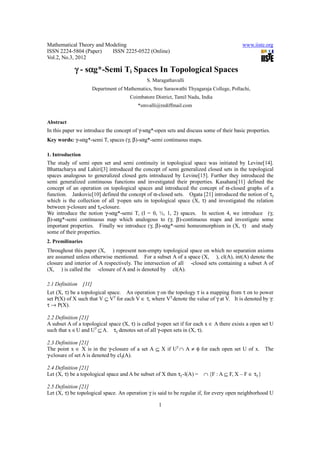 Mathematical Theory and Modeling                                                              www.iiste.org
ISSN 2224-5804 (Paper)    ISSN 2225-0522 (Online)
Vol.2, No.3, 2012

                 α
            γ - sαg*-Semi Ti Spaces In Topological Spaces
                                                  S. Maragathavalli
                          Department of Mathematics, Sree Saraswathi Thyagaraja College, Pollachi,
                                           Coimbatore District, Tamil Nadu, India
                                              *smvalli@rediffmail.com


Abstract
In this paper we introduce the concept of γ-sαg*-open sets and discuss some of their basic properties.
Key words: γ-sαg*-semi Ti spaces (γ, β)-sαg*-semi continuous maps.

1. Introduction
The study of semi open set and semi continuity in topological space was initiated by Levine[14].
Bhattacharya and Lahiri[3] introduced the concept of semi generalized closed sets in the topological
spaces analogous to generalized closed gets introduced by Levine[15]. Further they introduced the
semi generalized continuous functions and investigated their properties. Kasahara[11] defined the
concept of an operation on topological spaces and introduced the concept of α-closed graphs of a
function. Jankovic[10] defined the concept of α-closed sets. Ogata [21] introduced the notion of τγ
which is the collection of all γ-open sets in topological space (X, τ) and investigated the relation
between γ-closure and τγ-closure.
We introduce the notion γ-sαg*-semi Ti (I = 0, ½, 1, 2) spaces. In section 4, we introduce (γ,
β)-sαg*-semi continuous map which analogous to (γ, β)-continuous maps and investigate some
important properties. Finally we introduce (γ, β)-sαg*-semi homeomorphism in (X, τ) and study
some of their properties.
2. Premilinaries
Throughout this paper (X, ) represent non-empty topological space on which no separation axioms
are assumed unless otherwise mentioned. For a subset A of a space (X, ), cl(A), int(A) denote the
closure and interior of A respectively. The intersection of all -closed sets containing a subset A of
(X, ) is called the -closure of A and is denoted by cl(A).

2.1 Definition     [11]
Let (X, τ) be a topological space. An operation γ on the topology τ is a mapping from τ on to power
set P(X) of X such that V ⊆ Vγ for each V ∈ τ, where Vγ denote the value of γ at V. It is denoted by γ:
τ → P(X).

2.2 Definition [21]
A subset A of a topological space (X, τ) is called γ-open set if for each x ∈ A there exists a open set U
such that x ∈U and Uγ ⊆ A. τγ denotes set of all γ-open sets in (X, τ).

2.3 Definition [21]
The point x ∈ X is in the γ-closure of a set A ⊆ X if Uγ ∩ A ≠ φ for each open set U of x. The
γ-closure of set A is denoted by clγ(A).

2.4 Definition [21]
Let (X, τ) be a topological space and A be subset of X then τγ -l(A) =      ∩ {F : A ⊆ F, X – F ∈ τγ }

2.5 Definition [21]
Let (X, τ) be topological space. An operation γ is said to be regular if, for every open neighborhood U

                                                        1
 
