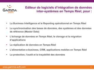 Editeur de logiciels d’intégration de données
                           inter-systèmes en Temps Réel, pour :


  • La Business Intelligence et le Reporting opérationnel en Temps Réel
  • La synchronisation des bases de données, des systèmes et des données
     de référence (Master Data)

  • L’échange de données en Temps Réel, le clonage et la migration
     d’applications

  • La réplication de données en Temps-Réel
  • L’alimentation e-business, CRM, applications mobiles en Temps Réel
  • La protection, l’audit et la traçabilité des données



www.gamma-soft.com                                                        2
 
