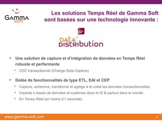 Les solutions Temps Réel de Gamma Soft
                      sont basées sur une technologie innovante :




  • Une solution de capture et d’intégration de données en Temps Réel
     robuste et performante
    •   CDC transactionnel (Change Data Capture)

  • Dotée de fonctionnalités de type ETL, EAI et CEP
    • Capture, achemine, transforme et agrège à la volée les données transactionnelles
    • Impacte n bases de données et systèmes dans le SI & partout dans le monde
    • En Temps Réel (en moins d’1 seconde)


www.gamma-soft.com                                                                       3
 
