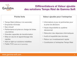 Différentiateurs et Valeur ajoutée
                              des solutions Temps Réel de Gamma Soft

                 Points forts                   Valeur ajoutée pour l’entreprise

 •   Temps Réel (inférieur à la seconde)        • Informations à jour et pertinentes pour
 •   Empreinte minimale                          la prise de décisions
 •   Non intrusif                               • Haute disponibilité du système
 •   Performance et prise en charge de fortes    décisionnel
     volumétries
                                                • Réduction des dépenses informatiques
 •   Grandes capacités de transformation
 •   Mise en œuvre et apprentissage très        • Audit et traçabilité des données
     rapides                                    • Retour sur investissement rapide
 •   Add on light sur solutions installées      • Contribution à l’entreprise Temps Réel
 •   Faible TCO (total cost of ownership)




www.gamma-soft.com                                                                          4
 