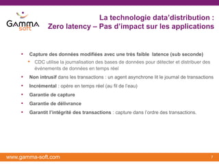 La technologie data’distribution :
                  Zero latency – Pas d’impact sur les applications


    •   Capture des données modifiées avec une très faible latence (sub seconde)
        •   CDC utilise la journalisation des bases de données pour détecter et distribuer des
            événements de données en temps réel
    •   Non intrusif dans les transactions : un agent asynchrone lit le journal de transactions
    •   Incrémental : opère en temps réel (au fil de l’eau)
    •   Garantie de capture
    •   Garantie de délivrance
    •   Garantit l’intégrité des transactions : capture dans l’ordre des transactions.




www.gamma-soft.com                                                                               7
 