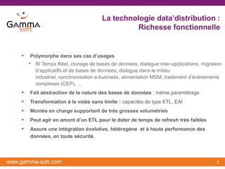 La technologie data’distribution :
                                                   Richesse fonctionnelle


    •   Polymorphe dans ses cas d’usages
        •   BI Temps Réel, clonage de bases de données, dialogue inter-applications, migration
            d’applicatifs et de bases de données, dialogue dans le milieu
            industriel, synchronisation e-business, alimentation MDM, traitement d’évènements
            complexes (CEP), …
    •   Fait abstraction de la nature des bases de données : même paramétrage
    •   Transformation à la volée sans limite : capacités de type ETL, EAI
    •   Montée en charge supportant de très grosses volumétries
    •   Peut agir en amont d’un ETL pour le doter de temps de refresh très faibles
    •   Assure une intégration évolutive, hétérogène et à haute performance des
        données, en toute sécurité.




www.gamma-soft.com                                                                         8
 