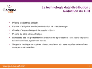 La technologie data’distribution :
                                                      Réduction du TCO


    •   Pricing Model très attractif
    •   Facilité d’adoption et d’implémentation de la technologie
    •   Courbe d’apprentissage très rapide : 4 jours
    •   Proche du zéro administration
    •   N’impacte pas les performances du système opérationnel : très faible empreinte
        base de données, système et réseau.
    •   Supporte tout type de rupture réseau, machine, etc. avec reprise automatique
        sans perte de données.




www.gamma-soft.com                                                                       9
 