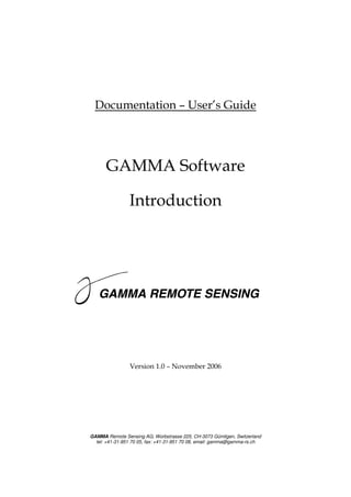 Documentation – User’s Guide




      GAMMA Software

                Introduction




                Version 1.0 – November 2006




GAMMA Remote Sensing AG, Worbstrasse 225, CH-3073 Gümligen, Switzerland
  tel: +41-31-951 70 05, fax: +41-31-951 70 08, email: gamma@gamma-rs.ch
 