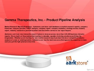 Gamma Therapeutics, Inc. - Product Pipeline Analysis
Market Research Reports Distributor - Aarkstore.com have vast database on market research reports, company
financials, company profiles, SWOT analysis, company report, company statistics, strategy review, industry
report, industry research to provide excellent and innovative service to our report buyers.

Aarkstore.com have very interactive search feature to browse across more than 2,50,000 business industry
reports. We are built on the premise that reading is valuable, capable of stirring emotions and firing the
imagination. Whether you're looking for new market research report product trends or competitive industry
analysis of a new or existing market, Aarkstore.com has the best resource offerings and the expertise to make
sure you get the right product every time.
 