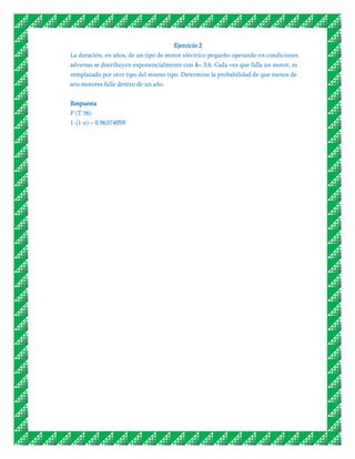 Ejercicio 2
La duración, en años, de un tipo de motor eléctrico pequeño operando en condiciones
adversas se distribuyen exponencialmente con = 3.6. Cada vez que falla un motor, es
remplazado por otro tipo del mismo tipo. Determine la probabilidad de que menos de
seis motores falle dentro de un año.


Respuesta
P (T ˃6)
1-(1-e) = 0.96374059
 
