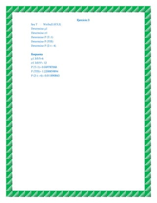 Ejercicio 3
Sea T       Weibull (0.5,3)
Determine μ1
Determine σ1
Determine P (T<1)
Determine P (T˃5)
Determine P (2<t <4)


Respuesta
μ1 3/0.5=6
σ1 3/0.5²= 12
P (T<1)= 0.049787068
P (T˃ 1.2200859894
     5)=
P (2<t <4)= 0.011890843
 