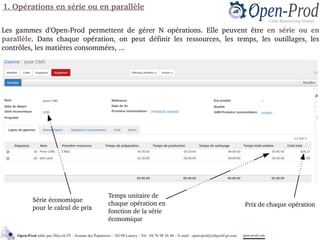 Les  gammes  d'Open­Prod  permettent  de  gérer  N  opérations.  Elle  peuvent  être  en  série  ou  en 
parallèle.  Dans  chaque  opération,  on  peut  définir  les  ressources,  les  temps,  les  outillages,  les 
contrôles, les matières consommées, ...
Série économique 
pour le calcul de prix
Prix de chaque opération
Temps unitaire de 
chaque opération en 
fonction de la série 
économique
1. Opérations en série ou en parallèle
Open-Prod édité par Objectif-PI – Avenue des Papeteries – 38190 Lancey - Tél : 04 76 98 36 40 – E-mail : open-prod@objectif-pi.com open-prod.com
 