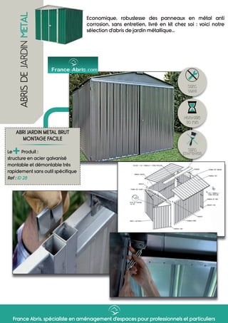 France Abris, spécialiste en aménagement d’espaces pour professionnels et particuliers
ABRISDEJARDINMETAL
Economique, robustesse des panneaux en métal anti
corrosion, sans entretien, livré en kit chez soi : voici notre
sélection d’abris de jardin métallique...
ABRI JARDIN METAL BRUT
MONTAGE FACILE
Le
+Produit :
structure en acier galvanisé
montable et démontable très
rapidement sans outil spécifique
Ref : ID 28
Sans
Entretien
Montage
30 min
Sans
outil
 