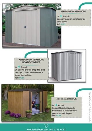 www.franceabris.com - 09 72 16 47 82
Copyright@FranceAbris-Photosnoncontractuelles
ABRI METAL SIMILI BOIS
Le
+Produit :
les qualités esthétiques du
bois unies à la robustesse de
panneaux métalliques
Ref : ID 246
ABRI DE JARDIN METALLIQUE
Le
+Produit :
des panneaux en métal acier de
deux coloris
Ref : ID 513
ABRI DE JARDIN METALLIQUE
MONTAGE SIMPLIFIE
Le
+Produit :
un système breveté ‘Snap-tite’ avec
des clips qui réduisent de 80% le
temps du montage
Ref : ID 289
 