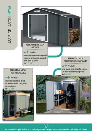France Abris, spécialiste en aménagement d’espaces pour professionnels et particuliers
ABRI JARDIN METAL +
BÛCHER
Le
+Produit :
un espace de stockage de
couleur anthracite couplé
à un abri bûches
Ref : ID 1730
ABRI METALLIQUE
PORTE DOUBLE BATTANTS
Le
+Produit :
une ouverture simplifiée pour
un abri à toit simple pente
Ref : ID 522
ABRISDEJARDINMETAL
ABRI JARDIN METAL
TOIT ADOSSABLE
Le
+Produit :
un abri adossable avec
toit monopente... se glisse
n’importe où !
Ref : ID 1734
 