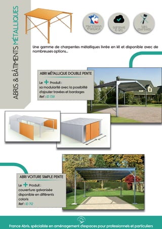 France Abris, spécialiste en aménagement d’espaces pour professionnels et particuliers
ABRIS&BÂTIMENTSMÉTALLIQUES
ABRI MÉTALLIQUE DOUBLE PENTE
Le
+Produit :
sa modularité avec la possibilité
d’ajouter travées et bardages
Ref : ID 738
Sans
Entretien
Garantie
10 ans
Fabrication
française
Une gamme de charpentes métalliques livrée en kit et disponible avec de
nombreuses options...
ABRI VOITURE SIMPLE PENTE
Le
+Produit :
couverture galvanisée
disponible en différents
coloris
Ref : ID 712
 