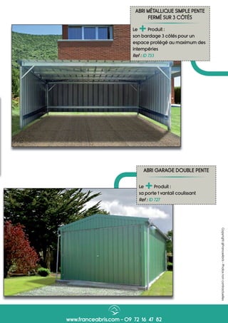 www.franceabris.com - 09 72 16 47 82
Copyright@FranceAbris-Photosnoncontractuelles
ABRI MÉTALLIQUE SIMPLE PENTE
FERMÉ SUR 3 CÔTÉS
Le
+Produit :
son bardage 3 côtés pour un
espace protégé au maximum des
intempéries
Ref : ID 733
ABRI GARAGE DOUBLE PENTE
Le
+Produit :
sa porte 1 vantail coulissant
Ref : ID 727
 