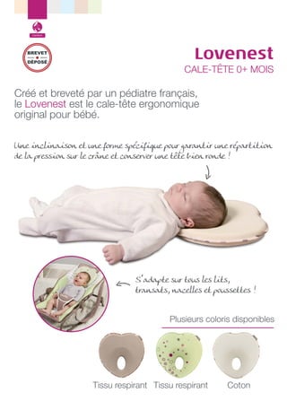 Confort

BREVET
DÉPOSÉ

Lovenest

CALE-TÊTE 0+ MOIS

Créé et breveté par un pédiatre français,
le Lovenest est le cale-tête ergonomique
original pour bébé.
Une inclinaison et une forme spécifique pour garantir une répartition
de la pression sur le crâne et conserver une tête bien ronde !

S’adapte sur tous les lits,
transats, nacelles et poussettes !
Plusieurs coloris disponibles

Tissu respirant Tissu respirant

Coton

 
