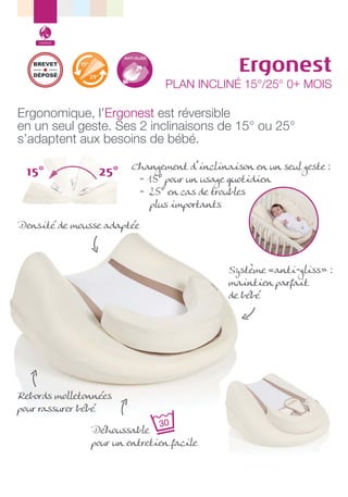 Confort

Ergonest

BREVET
DÉPOSÉ

PLAN INCLINÉ 15°/25° 0+ MOIS

Ergonomique, l’Ergonest est réversible
en un seul geste. Ses 2 inclinaisons de 15° ou 25°
s’adaptent aux besoins de bébé.
15°

25°

Changement d’inclinaison en un seul geste :
- 15° pour un usage quotidien
- 25° en cas de troubles
plus importants

Densité de mousse adaptée

Système «anti-gliss» :
maintien parfait
de bébé

Rebords molletonnées
pour rassurer bébé
Déhoussable
pour un entretien facile

 