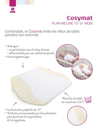 Confort

Cosymat

PLAN INCLINÉ 15° 0+ MOIS

Confortable, le Cosymat limite les reﬂux de bébé
pendant son sommeil.
• Pratique :
- se positionne sous le drap housse
- déhoussable pour un entretien facile
• Forme ergonomique

Matière lavable
en machine (30°)
• Inclinaison parfaite de 15°
• Position recommandée par les pédiatres
pour favoriser la respiration
et la digestion

 