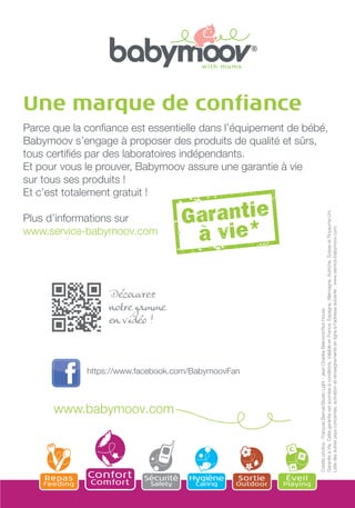 Une marque de conﬁance

Crédits photos : François Berrué/Studio Light - Jean Charles Belmont/Riot House
Garantie à Vie. Cette garantie est soumise à conditions. Valable en France, Espagne, Allemagne, Autriche, Suisse et Royaume-Uni.
Liste des autres pays concernés, activation et renseignements en ligne à l'adresse suivante : www.service-babymoov.com

Parce que la conﬁance est essentielle dans l’équipement de bébé,
Babymoov s’engage à proposer des produits de qualité et sûrs,
tous certiﬁés par des laboratoires indépendants.
Et pour vous le prouver, Babymoov assure une garantie à vie
sur tous ses produits !
Et c’est totalement gratuit !
Plus d’informations sur
www.service-babymoov.com

Découvrez
notre gamme
en vidéo !

https://www.facebook.com/BabymoovFan

www.babymoov.com

Repas

Feeding

Confort
Comfort

Sécurité
Safety

Hygiène
Caring

Sortie

Outdoor

Éveil

Playing

 