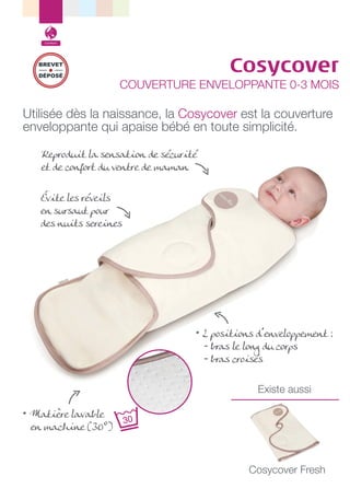 Confort

Cosycover

BREVET
DÉPOSÉ

COUVERTURE ENVELOPPANTE 0-3 MOIS

Utilisée dès la naissance, la Cosycover est la couverture
enveloppante qui apaise bébé en toute simplicité.
Reproduit la sensation de sécurité
et de confort du ventre de maman
Évite les réveils
en sursaut pour
des nuits sereines

• 2 positions d’enveloppement :
- bras le long du corps
- bras croisés
Existe aussi
• Matière lavable
en machine (30°)

Cosycover Fresh

 