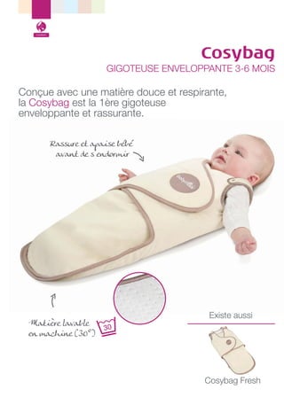Confort

Cosybag

GIGOTEUSE ENVELOPPANTE 3-6 MOIS

Conçue avec une matière douce et respirante,
la Cosybag est la 1ère gigoteuse
enveloppante et rassurante.
Rassure et apaise bébé
avant de s’endormir

Matière lavable
en machine (30°)

Existe aussi

Cosybag Fresh

 