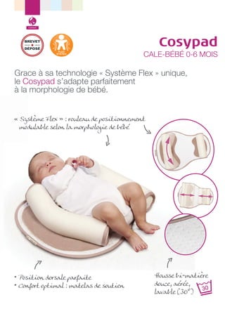 Confort

BREVET
DÉPOSÉ

Cosypad

CALE-BÉBÉ 0-6 MOIS

Grace à sa technologie « Système Flex » unique,
le Cosypad s’adapte parfaitement
à la morphologie de bébé.
« Système Flex » : rouleau de positionnement
modulable selon la morphologie de bébé

• Position dorsale parfaite
• Confort optimal : matelas de soutien

Housse bi-matière
douce, aérée,
lavable (30°)

 