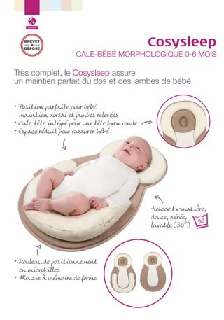Confort

BREVET
DÉPOSÉ

Cosysleep

CALE-BÉBÉ MORPHOLOGIQUE 0-6 MOIS

Très complet, le Cosysleep assure
un maintien parfait du dos et des jambes de bébé.
• Position parfaite pour bébé :
maintien dorsal et jambes relevées
• Cale-tête intégré pour une tête bien ronde
• Espace réduit pour rassurer bébé

Housse bi-matière,
douce, aérée,
lavable (30°)

• Rouleau de positionnement
en microbilles
• Mousse à mémoire de forme

 