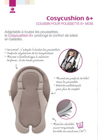 Confort

Cosycushion 6+

COUSSIN POUR POUSSETTE 6+ MOIS

Adaptable à toutes les poussettes,
le Cosycushion 6+ prolonge le confort de bébé
en balades.
• Universel : s’adapte à toutes les poussettes
• Parfaite régulation de la température
• Mousse viscoélastique à mémoire
de forme : évite toute pression

• Maintien parfait de bébé
dans la poussette
• Rebords molletonnés
pour plus de confort

• Matière alvéolée
micro-respirante
lavable en machine (30°)

 