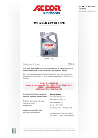 FI CHE TECHNIQUE*
                                                                                                        12521.PDF
                                                                                                        Date d’édition : 04/03/2010




                     ZV3 MU LT I 2 0 W 5 0 S HP D




                                         5L | 30L | 220L


Huile moteur 4 Temps                                                                    Minérale

Huile haute performance destinée à tous les véhicules de transport équipés de
moteurs diesels turbo ou non, utilisés dans des conditions sévères.

Elle est recommandée pour les véhicules effectuant de longs itinéraires routiers
ou autoroutiers, des livraisons en zones urbaines, des parcours en service sur les
chantiers.


                         API CI4 / SL | ACEA E7 / B4
      Niveaux de Performance : MB 228.3 | VOLVO VDS 3 | RENAULT RLD 2
                       MAN 3275 | CUMMINS CES 20078
                    CATERPILLAR ECF/2 | MACK E0/M PLUS


Grade particulièrement bien adapté aux              Caractéristiques
conditions climatiques des pays chauds              Viscosité à 40°C (cSt) : 164
                                                    Viscosité à 100°C (cSt) : 18.5
Propriétés détergente et anti-usure
                                                    Index de viscosité : 125
Protection du moteur.
Evite les dépôts.                                   Densité à 20°C : 0.888
                                                    Viscosité dynamique à -15°C (cP) : 9000
Indice de base total (TBN) élevé
Intervalles de vidanges élevées.
                                                    Les caractéristiques types sont données à
                                                    titre indicatif, il s’agit de valeurs moyennes.




* Vérifier régulièrement que vous êtes en possession de la dernière édition de cette fiche technique.
 