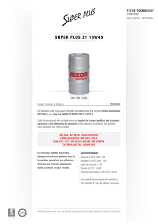 FICHE TECHNIQUE*
                                                                                                        12707.PDF
                                                                                                        Date d’édition : 16/03/2006




                      SUPER P L U S Z 1 1 5 W 4 0




                                         30L | 60L | 220L

Huile moteur 4 Temps                                                                    Minérale

Ce lubrifiant a été conçu pour répondre simultanément à la récente norme américaine
API CG4 et aux niveaux DAIMLER BENZ 228.1 et 229.1.

Cette huile pouvant être utilisée dans les engins de travaux publics, les tracteurs
agricoles et les véhicules de tourisme (turbo essence y compris), est parfaite-
ment adaptée aux flottes mixtes.


                        API CG4 | API CE/SJ | ACEA A2/B2/E2
                         CCMC D4/G4/PD2 | MB 228.1-229.1
                    MAN 270 - 271 | VW 501.01-505.00 | ALLISON C4
                           CATERPILLAR T02 | VOLVO VDS


Les nouveaux additifs dispersant,                   Caractéristiques
détergent et antiusure présents dans la             Viscosité à 40°C (cSt) : 104
formulation permettent son utilisation              Viscosité à 100°C (cSt) : 14.3
dans tous les véhicules diesel poids                Index de viscosité : 139
lourds y compris les plus récents.                  Densité à 20°C : 0.882
                                                    Viscosité dynamique à -20°C (cP) : 6500


                                                    Les caractéristiques types sont données à
                                                    titre indicatif, il s’agit de valeurs moyennes.




* Vérifier régulièrement que vous êtes en possession de la dernière édition de cette fiche technique.
 