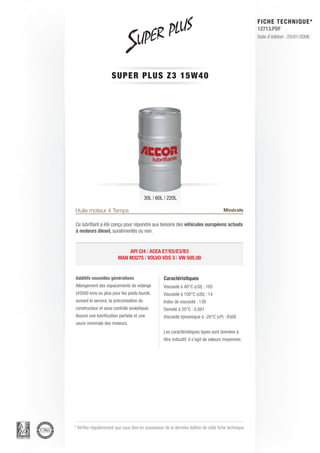 FICHE TECHNIQUE*
                                                                                                        12713.PDF
                                                                                                        Date d’édition : 25/01/2006




                      SUPER P L U S Z 3 1 5 W 4 0




                                          30L | 60L | 220L

Huile moteur 4 Temps                                                                    Minérale

Ce lubrifiant a été conçu pour répondre aux besoins des véhicules européens actuels
à moteurs diesel, suralimentés ou non.


                             API CI4 | ACEA E7/E5/E3/B3
                         MAN M3275 | VOLVO VDS 3 | VW 505.00


Additifs nouvelles générations                      Caractéristiques
Allongement des espacements de vidange              Viscosité à 40°C (cSt) : 105
(45000 kms ou plus pour les poids lourds            Viscosité à 100°C (cSt) : 14
suivant le service, la préconisation du             Index de viscosité : 139
constructeur et sous contrôle analytique)           Densité à 20°C : 0.881
Assure une lubrification parfaite et une            Viscosité dynamique à -20°C (cP) : 6500
usure minimale des moteurs.
                                                    Les caractéristiques types sont données à
                                                    titre indicatif, il s’agit de valeurs moyennes.




* Vérifier régulièrement que vous êtes en possession de la dernière édition de cette fiche technique.
 