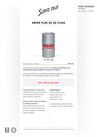 FICHE TECHNIQUE*
                                                                                                        12714.PDF
                                                                                                        Date d’édition : 12/03/1998




                  SUPER P L U S D 3 3 0 2 1 0 4 E




                                         30L | 60L | 220L

Huile moteur 4 Temps                                                                    Minérale

Huile minérale mono grade convennant à tous les moteurs suralimentés ou non
travaillant dans toutes conditions de charges ou de vitesse.

En cas de préconisation du constructeur, elle pourra être utilisée dans certaines boîtes
de vitesses et circuits hydrauliques d’engins de travaux publics.



                              API CE | CCMC D4 | MIL.L.2104E



Propriétés détergente et dispersante                Caractéristiques
Protection du moteur contre tous les dépôts         Viscosité à 40°C (cSt) : 100
Lutte efficacement contre les produits              Viscosité à 100°C (cSt) : 11.7
acides formés par la combustion.                    Index de viscosité : 101
                                                    Densité à 20°C : 0.880
Elaborée à partir de bases parrafiniques
et d’additifs performants                           Les caractéristiques types sont données à
Permet de lutter efficacement contre les            titre indicatif, il s’agit de valeurs moyennes.
formations de vernis et de boues, l’usure,
la corrosion, le glaçage et le polissage des
chemises, l’oxydation.




* Vérifier régulièrement que vous êtes en possession de la dernière édition de cette fiche technique.
 