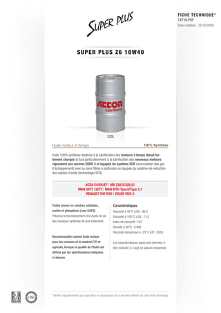 FICHE TECHNIQUE*
                                                                                                        12716.PDF
                                                                                                        Date d’édition : 10/10/2008




                      SUPER P L U S Z 6 1 0 W 4 0




                                                220L

Huile moteur 4 Temps                                                           100% Synthèse

Huile 100% synthèse destinée à la lubrification des moteurs 4 temps diesel for-
tement chargés et tout particulièrement à la lubrification des nouveaux moteurs
répondant aux normes EURO 4 et équipés du système EGR (recirculation des gaz
d’échappement) avec ou sans filtres à particules ou équipés du système de réduction
des oxydes d’azote (technologie SCR).


                         ACEA E4/E6/E7 | MB 228.5/228.51
                      MAN 3477 /3277 | MAN MTU Type3/Type 3.1
                          RENAULT RVI RXD | VOLVO VDS-3


Faible teneur en cendres sulfatées,                 Caractéristiques
soufre et phosphore (Low-SAPS)                      Viscosité à 40°C (cSt) : 90.3
Préserve le fonctionnement et la durée de vie       Viscosité à 100°C (cSt) : 13.6
des nouveaux systèmes de post traitement.           Index de viscosité : 152
                                                    Densité à 20°C : 0.882
                                                    Viscosité dynamique à -25°C (cP) : 6500
Recommandée comme huile moteur
pour les camions et le matériel T.P. et             Les caractéristiques types sont données à
agricole, lorsque la qualité de l’huile est         titre indicatif, il s’agit de valeurs moyennes.
définie par les spécifications indiquées
ci-dessus




* Vérifier régulièrement que vous êtes en possession de la dernière édition de cette fiche technique.
 