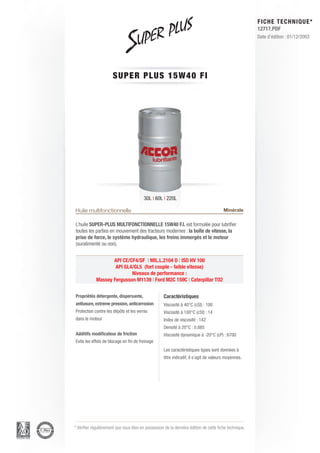FICHE TECHNIQUE*
                                                                                                        12717.PDF
                                                                                                        Date d’édition : 01/12/2003




                      SUPER P L U S 1 5 W 4 0 F I




                                         30L | 60L | 220L

Huile multifonctionnelle                                                                Minérale

L’huile SUPER-PLUS MULTIFONCTIONNELLE 15W40 F.I. est formulée pour lubrifier
toutes les parties en mouvement des tracteurs modernes : la boîte de vitesse, la
prise de force, le système hydraulique, les freins immergés et le moteur
(suralimenté ou non).


                   API CE/CF4/SF | MIL.L.2104 D | ISO HV 100
                    API GL4/GL5 (fort couple - faible vitesse)
                           Niveaux de performance :
            Massey Fergusson M1139 | Ford M2C 159C | Caterpillar TO2


Propriétés détergente, dispersante,                 Caractéristiques
antiusure, extreme pression, anticorrosion          Viscosité à 40°C (cSt) : 100
Protection contre les dépôts et les vernis          Viscosité à 100°C (cSt) : 14
dans le moteur                                      Index de viscosité : 142
                                                    Densité à 20°C : 0.885
Additifs modificateur de friction                   Viscosité dynamique à -20°C (cP) : 6700
Evite les effets de blocage en fin de freinage
                                                    Les caractéristiques types sont données à
                                                    titre indicatif, il s’agit de valeurs moyennes.




* Vérifier régulièrement que vous êtes en possession de la dernière édition de cette fiche technique.
 