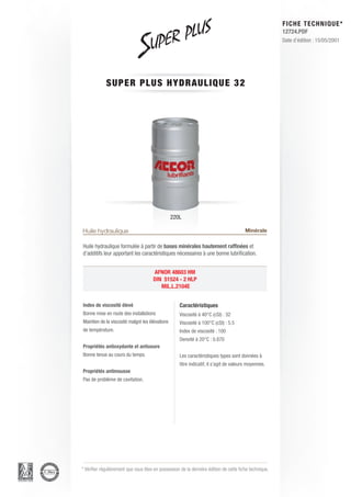 FICHE TECHNIQUE*
                                                                                                        12724.PDF
                                                                                                        Date d’édition : 15/05/2001




             SUPER PLU S H Y D R AU L I Q U E 3 2




                                                 220L

Huile hydraulique                                                                       Minérale

Huile hydraulique formulée à partir de bases minérales hautement raffinées et
d’additifs leur apportant les caractéristiques nécessaires à une bonne lubrification.


                                      AFNOR 48603 HM
                                      DIN 51524 - 2 HLP
                                         MIL.L.2104E


Index de viscosité élevé                            Caractéristiques
Bonne mise en route des installations               Viscosité à 40°C (cSt) : 32
Maintien de la viscosité malgré les élévations      Viscosité à 100°C (cSt) : 5.5
de température.                                     Index de viscosité : 100
                                                    Densité à 20°C : 0.870
Propriétés antioxydante et antiusure
Bonne tenue au cours du temps.                      Les caractéristiques types sont données à
                                                    titre indicatif, il s’agit de valeurs moyennes.
Propriétés antimousse
Pas de problème de cavitation.




* Vérifier régulièrement que vous êtes en possession de la dernière édition de cette fiche technique.
 